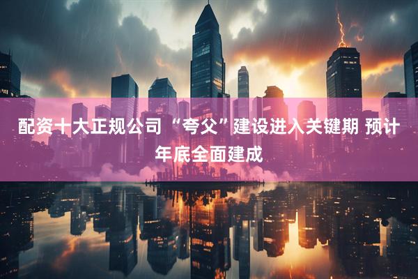 配资十大正规公司 “夸父”建设进入关键期 预计年底全面建成
