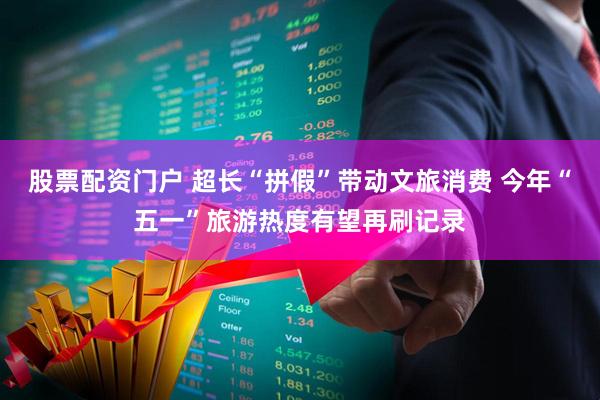 股票配资门户 超长“拼假”带动文旅消费 今年“五一”旅游热度有望再刷记录