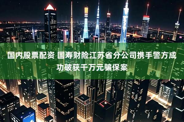 国内股票配资 国寿财险江苏省分公司携手警方成功破获千万元骗保案